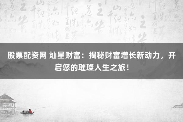 股票配资网 灿星财富：揭秘财富增长新动力，开启您的璀璨人生之旅！