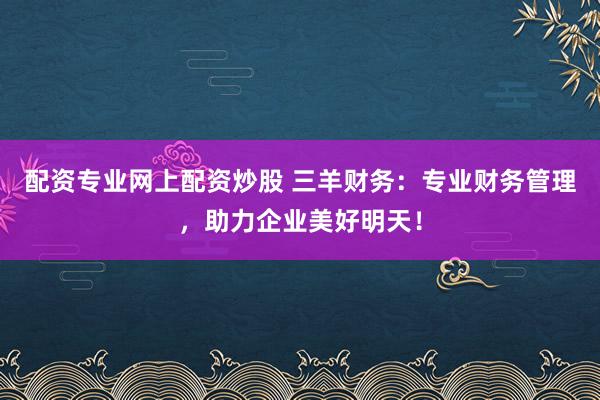 配资专业网上配资炒股 三羊财务：专业财务管理，助力企业美好明天！