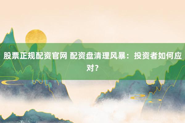 股票正规配资官网 配资盘清理风暴：投资者如何应对？