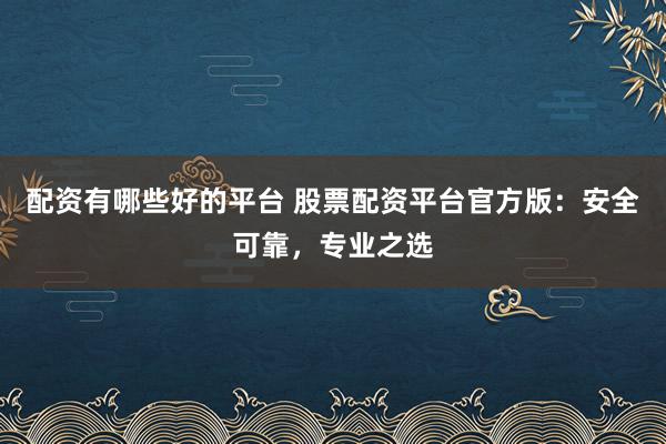 配资有哪些好的平台 股票配资平台官方版：安全可靠，专业之选