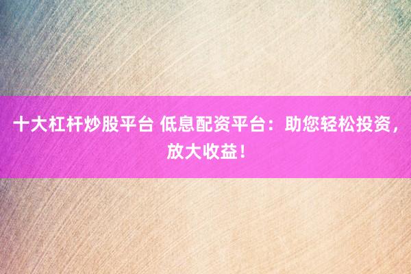 十大杠杆炒股平台 低息配资平台：助您轻松投资，放大收益！