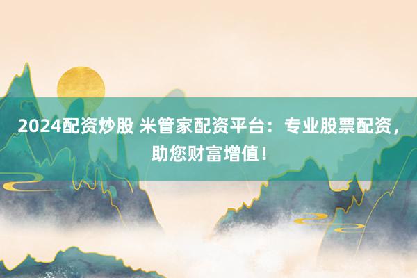 2024配资炒股 米管家配资平台：专业股票配资，助您财富增值！