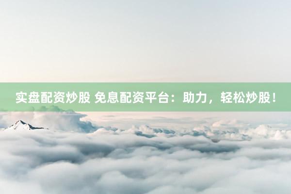实盘配资炒股 免息配资平台：助力，轻松炒股！