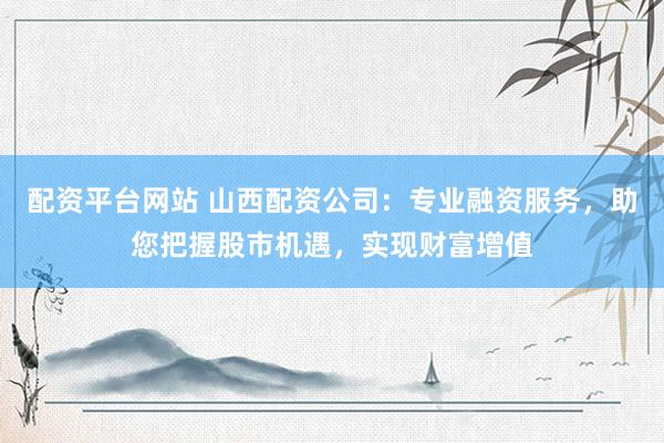 配资平台网站 山西配资公司：专业融资服务，助您把握股市机遇，实现财富增值