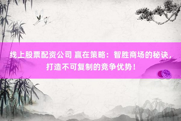 线上股票配资公司 赢在策略：智胜商场的秘诀，打造不可复制的竞争优势！