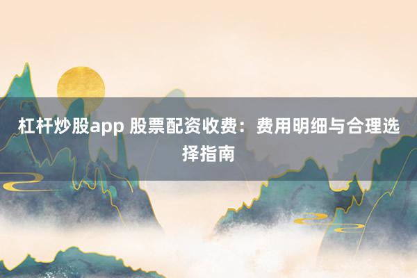杠杆炒股app 股票配资收费：费用明细与合理选择指南