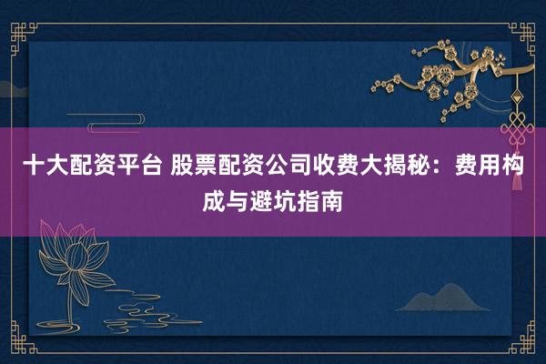 十大配资平台 股票配资公司收费大揭秘：费用构成与避坑指南