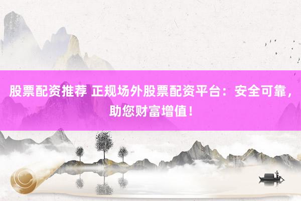 股票配资推荐 正规场外股票配资平台：安全可靠，助您财富增值！