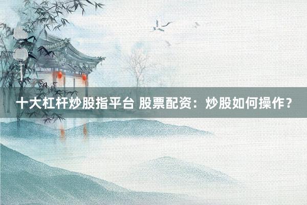 十大杠杆炒股指平台 股票配资：炒股如何操作？