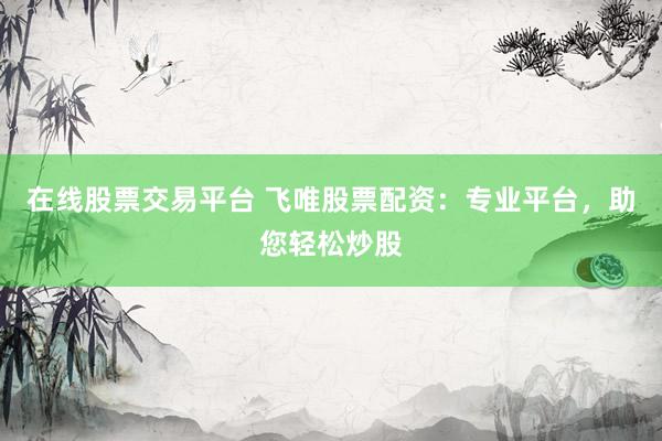 在线股票交易平台 飞唯股票配资：专业平台，助您轻松炒股