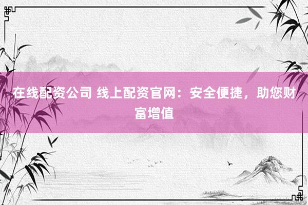 在线配资公司 线上配资官网：安全便捷，助您财富增值