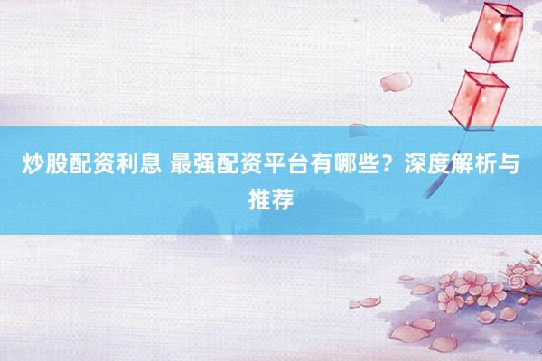 炒股配资利息 最强配资平台有哪些？深度解析与推荐