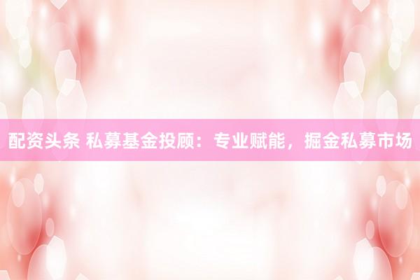 配资头条 私募基金投顾：专业赋能，掘金私募市场