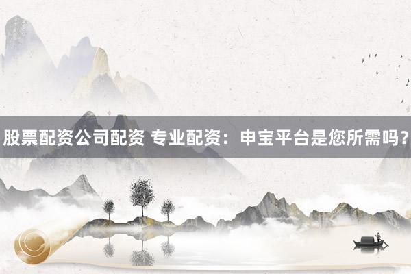股票配资公司配资 专业配资：申宝平台是您所需吗？