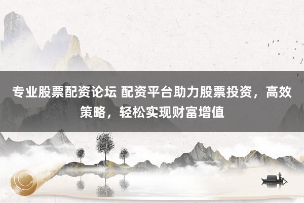 专业股票配资论坛 配资平台助力股票投资，高效策略，轻松实现财富增值