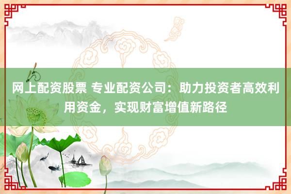 网上配资股票 专业配资公司：助力投资者高效利用资金，实现财富增值新路径