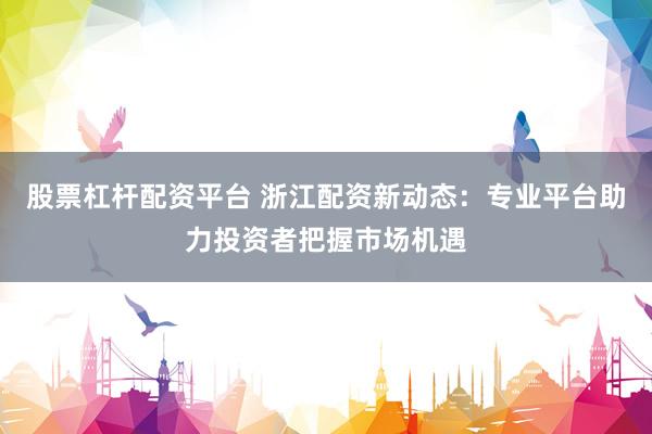 股票杠杆配资平台 浙江配资新动态：专业平台助力投资者把握市场机遇