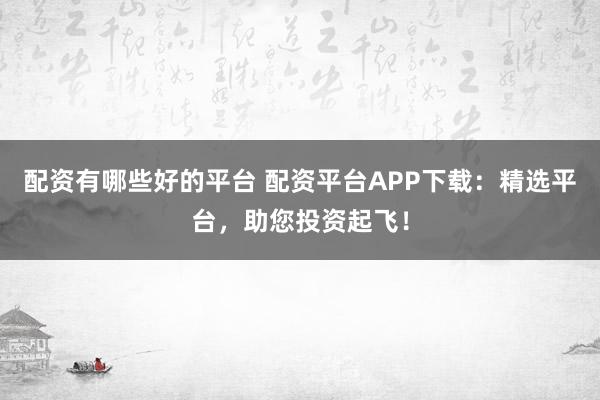 配资有哪些好的平台 配资平台APP下载：精选平台，助您投资起飞！