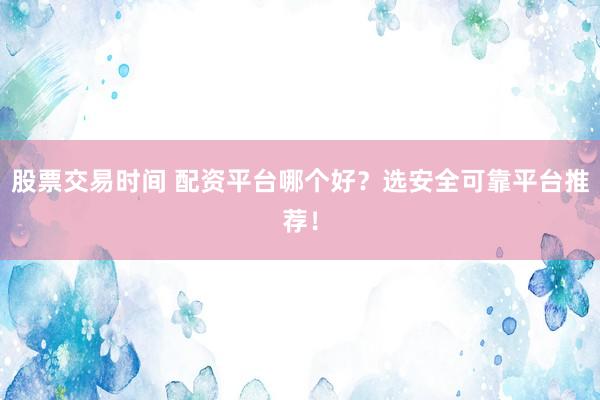 股票交易时间 配资平台哪个好？选安全可靠平台推荐！