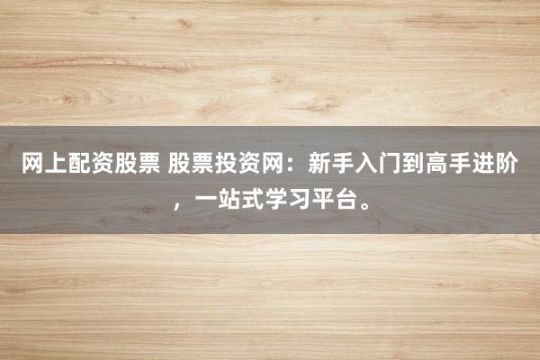 网上配资股票 股票投资网：新手入门到高手进阶，一站式学习平台。