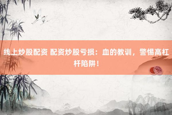 线上炒股配资 配资炒股亏损：血的教训，警惕高杠杆陷阱！