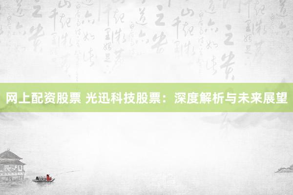 网上配资股票 光迅科技股票：深度解析与未来展望