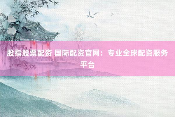 股指股票配资 国际配资官网：专业全球配资服务平台