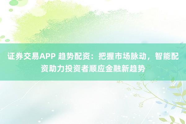 证券交易APP 趋势配资：把握市场脉动，智能配资助力投资者顺应金融新趋势
