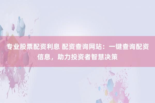 专业股票配资利息 配资查询网站：一键查询配资信息，助力投资者智慧决策