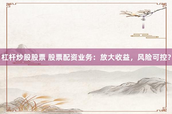 杠杆炒股股票 股票配资业务：放大收益，风险可控？