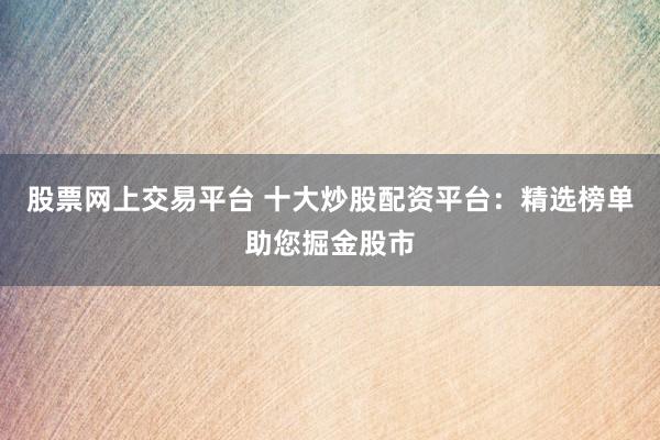 股票网上交易平台 十大炒股配资平台：精选榜单助您掘金股市