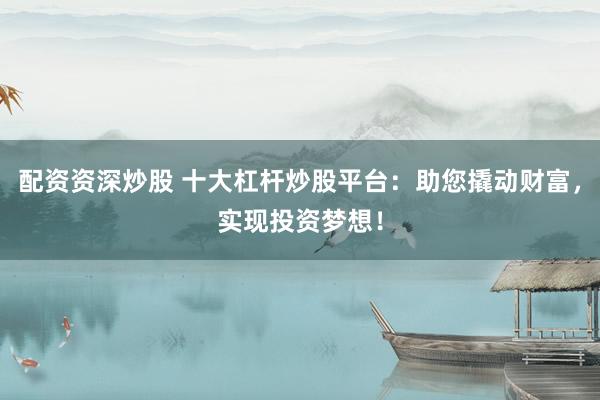 配资资深炒股 十大杠杆炒股平台：助您撬动财富，实现投资梦想！