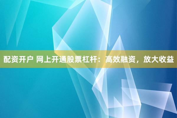 配资开户 网上开通股票杠杆：高效融资，放大收益