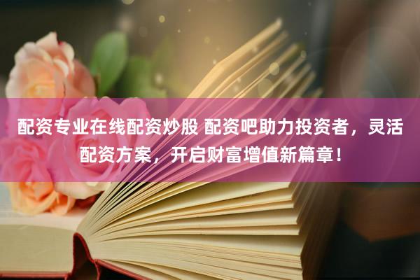 配资专业在线配资炒股 配资吧助力投资者，灵活配资方案，开启财富增值新篇章！