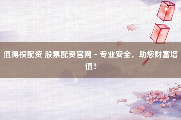值得投配资 股票配资官网 - 专业安全，助您财富增值！