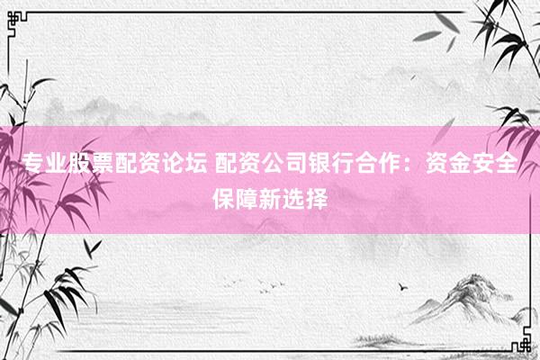 专业股票配资论坛 配资公司银行合作：资金安全保障新选择