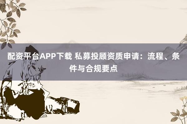 配资平台APP下载 私募投顾资质申请：流程、条件与合规要点