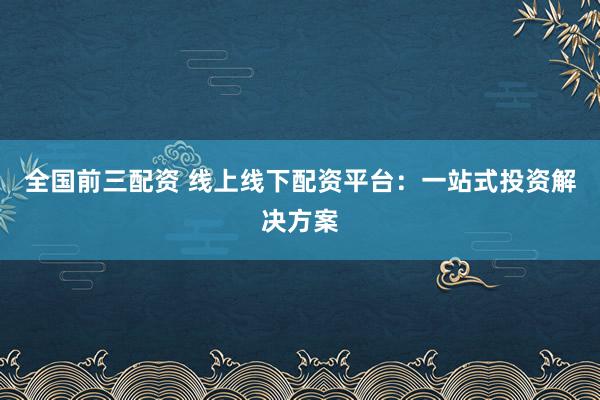 全国前三配资 线上线下配资平台：一站式投资解决方案