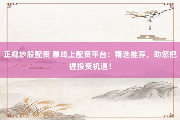 正规炒股配资 票线上配资平台：精选推荐，助您把握投资机遇！