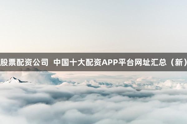 股票配资公司  中国十大配资APP平台网址汇总（新）