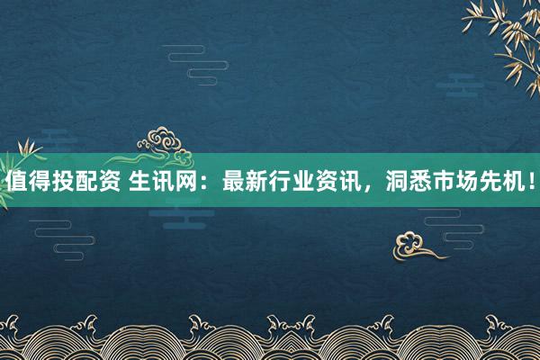 值得投配资 生讯网：最新行业资讯，洞悉市场先机！