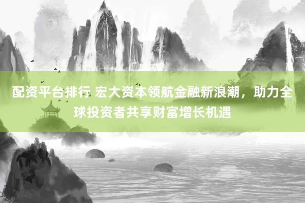 配资平台排行 宏大资本领航金融新浪潮，助力全球投资者共享财富增长机遇