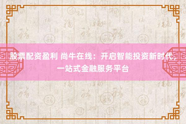 股票配资盈利 尚牛在线：开启智能投资新时代，一站式金融服务平台