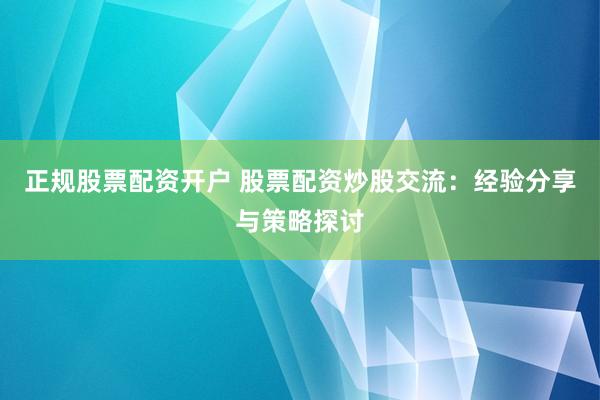 正规股票配资开户 股票配资炒股交流:经验分享与策略探讨