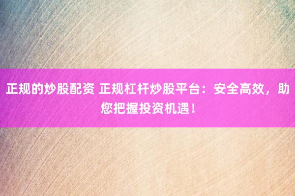 正规的炒股配资 正规杠杆炒股平台:安全高效,助您把握投资机遇!