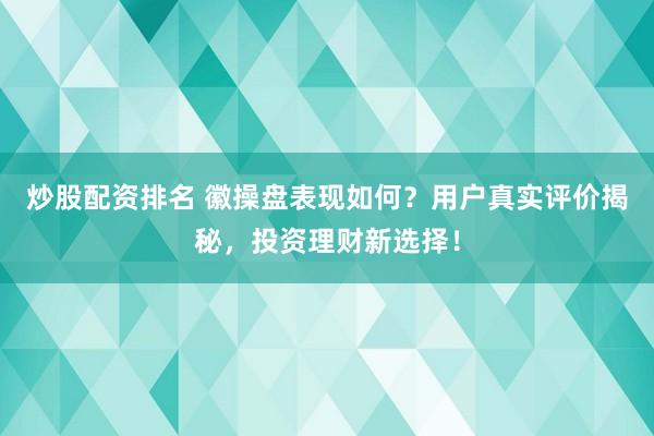 炒股配资排名 徽操盘表现如何？用户真实评价揭秘，投资理财新选择！