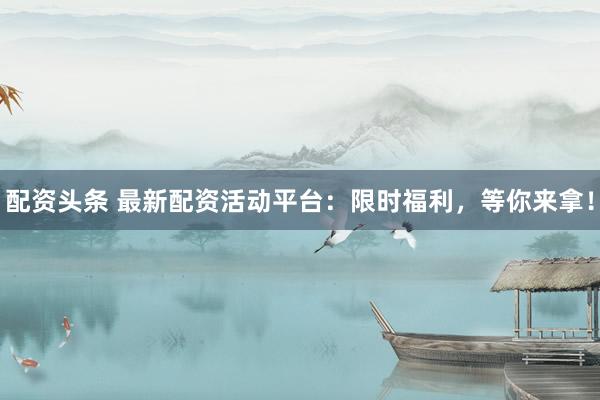 配资头条 最新配资活动平台:限时福利,等你来拿!