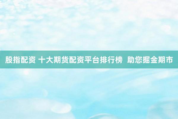 股指配资 十大期货配资平台排行榜  助您掘金期市