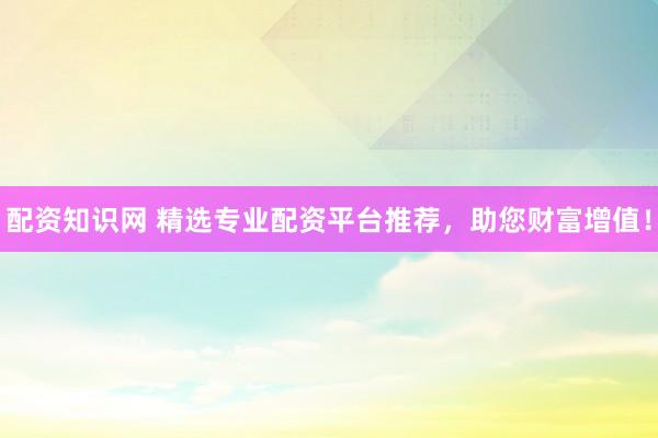配资知识网 精选专业配资平台推荐,助您财富增值!