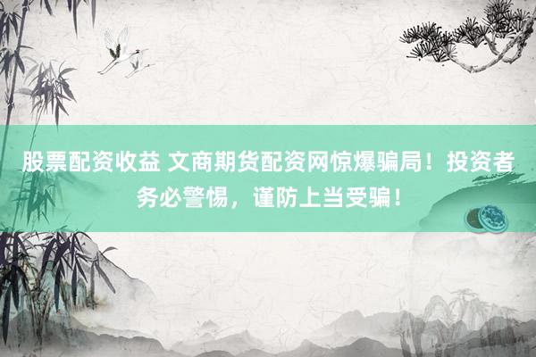 股票配资收益 文商期货配资网惊爆骗局！投资者务必警惕，谨防上当受骗！